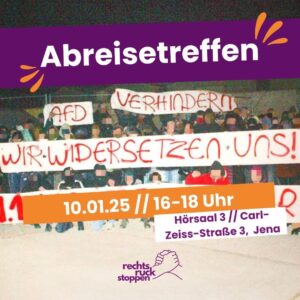 Ein Veranstaltungsbild für ein "Abreisetreffen". Im oberen Bereich steht in großer weißer Schrift auf einem lila Hintergrund „Abreisetreffen“. Im Hintergrund des Bildes ist ein altes Foto einer Demonstration zu sehen. Viele Menschen stehen oder hocken zusammen und halten ein großes rotes Transparent mit der Aufschrift „WIR WIDERSETZEN UNS!“ hoch. Darüber sind weitere kleinere Transparente mit den Worten „AFD VERHINDERN“ zu sehen. Die Gesichter der Demonstrierenden sind verpixelt. Unten im Bild befindet sich ein orangener Balken mit weißer Schrift, der Datum und Uhrzeit der Veranstaltung zeigt: „10.01.25 // 16-18 Uhr“. Rechts daneben steht auf einem weißen Feld mit lila Schrift der Veranstaltungsort: „Hörsaal 3 // Carl-Zeiss-Straße 3, Jena“. Unten rechts ist ein Logo mit zwei sich haltenden Händen und dem Schriftzug „rechtsruck stoppen“.