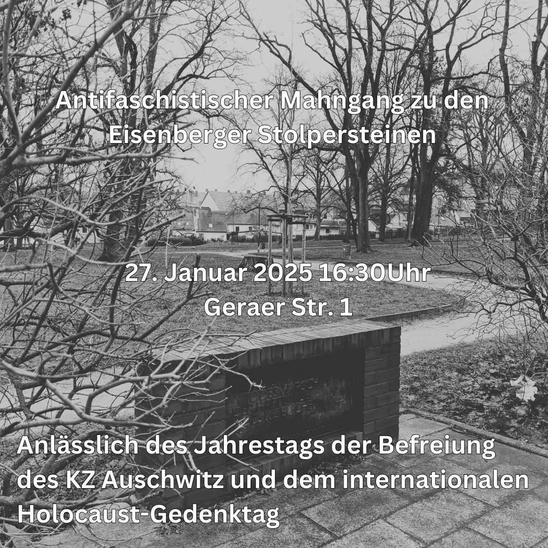 Schwarz-Weiß-Foto einer Außenaufnahme mit kahlen Bäumen und Büschen im Vordergrund. Im Hintergrund sind schemenhaft einige Häuser zu erkennen. Über das gesamte Bild ist ein Text in weißer Schrift gelegt. Oben steht: "Antifaschistischer Mahngang zu den Eisenberger Stolpersteinen" In der Mitte steht: "27. Januar 2025 16:30 Uhr" darunter: "Geraer Str. 1". Unten steht: "Anlässlich des Jahrestags der Befreiung des KZ Auschwitz und dem internationalen Holocaust-Gedenktag"