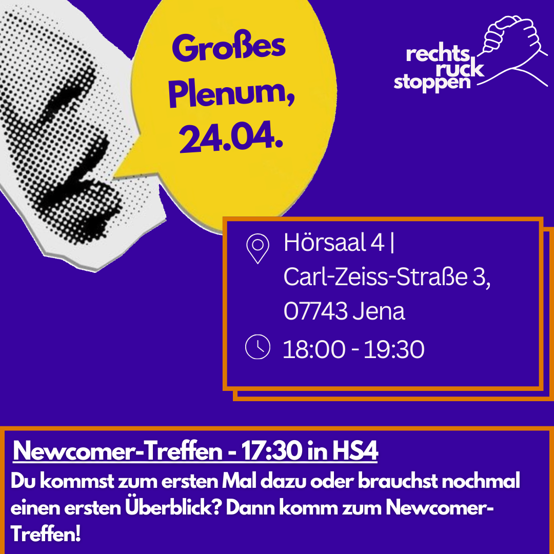 Das Bild ist ein Bild mit violettem Hintergrund. Oben rechts befindet sich das Logo "rechts ruck stoppen", das stilisierte Hände zeigt, die einander unterstützen. Links vom Logo befindet sich eine gelbe Sprechblase mit dem Text "Großes Plenum 24.04..". Links davon befindet sich ein abstraktes, gepunktetes Bild, das an ein Gesicht erinnert. In der Mitte rechts des Bildes befindet sich ein orangefarben umrandetes Rechteck. Innerhalb dieses Rechtecks stehen die folgenden Informationen, die durch Piktogramme hervorgehoben werden: Ein Standort-Symbol, gefolgt von "Hörsaal 4, Carl-Zeiss-Straße 3, 07743. Jena" Ein Uhr-Symbol, gefolgt von "18:00 - 20:00". Unten befindet sich ein orangefarber Rahmen mit Text: "Du kommst zum ersten Mal dazu oder brauchst nochmal einen ersten Überblick? Dann komm zum Newcomer-Treffen um 17:30! Treffpunkt dafür ist auch der Hörsaal 4."
