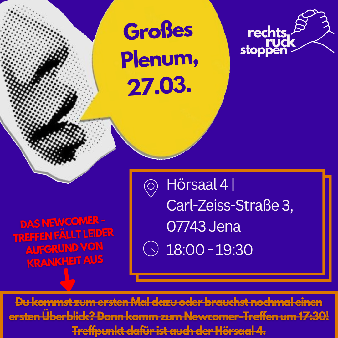 Grafik mit einem lila Hintergrund. Links ist ein stilisiertes, schwarz-weiß gepunktetes Gesicht zu sehen, das nach rechts blickt. Daraus geht eine gelbe Sprechblase hervor mit dem Text: „Großes Plenum, 27.03.“ Oben rechts ist das Logo der Initiative „rechtsruck stoppen“ mit zwei sich haltenden Händen. Rechts mittig steht in einem orange umrahmten Kasten der Veranstaltungsort und die Zeit: 📍 Hörsaal 4 | Carl-Zeiss-Straße 3, 07743 Jena 🕒 18:00 – 19:30 Links unten ist ein roter Hinweis mit Pfeil nach unten: „DAS NEWCOMER-TREFFEN FÄLLT LEIDER AUFGRUND VON KRANKHEIT AUS“ Ganz unten auf gelbem Hintergrund steht in kleiner orangener Schrift, die durchgestrichen ist: „Du kommst zum ersten Mal dazu oder brauchst nochmal einen ersten Überblick? Dann komm zum Newcomer-Treffen um 17:30! Treffpunkt dafür ist auch der Hörsaal 4.“ Die letzte Zeile ist durch den roten Hinweis oben hinfällig gemacht.