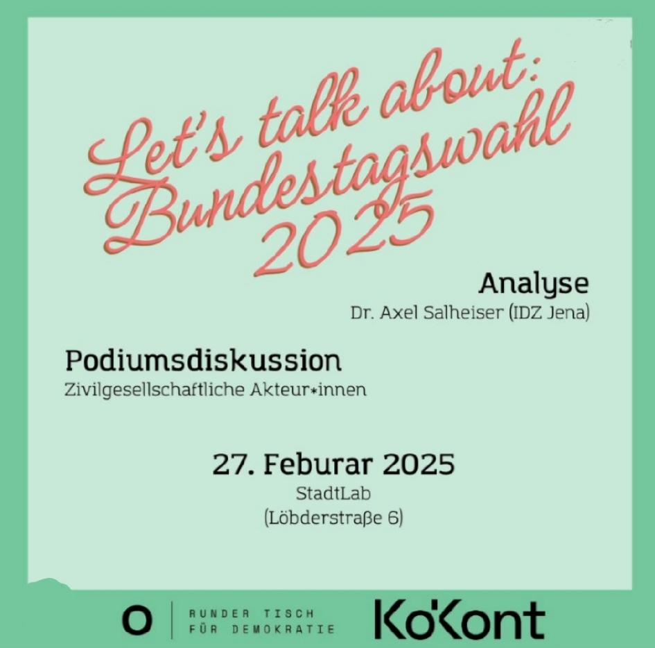 Das Bild ist ein Veranstaltungsplakat mit hellgrünem Hintergrund und roter, geschwungener Schrift. Es kündigt eine Veranstaltung zur Bundestagswahl 2025 an. Hier sind die Details: Oben: In roter, verschnörkelter Schrift steht "Let's talk about: Bundestagswahl 2025". Mitte (rechts): "Analyse" mit dem Namen "Dr. Axel Salheiser (IDZ Jena)". Mitte (links): "Podiumsdiskussion" und darunter "Zivilgesellschaftliche Akteur*innen". Unten (Mitte): Das Datum "27. Februar 2025" und der Veranstaltungsort "StadtLab (Löbderstraße 6)". Am unteren Bildrand befinden sich Logos und Text. Links unten: Ein schwarzer Kreis mit weißem Rand. Mitte Unten: Text "RUNDER TISCH FÜR DEMOKRATIE." Rechts unten: "KoKont"
