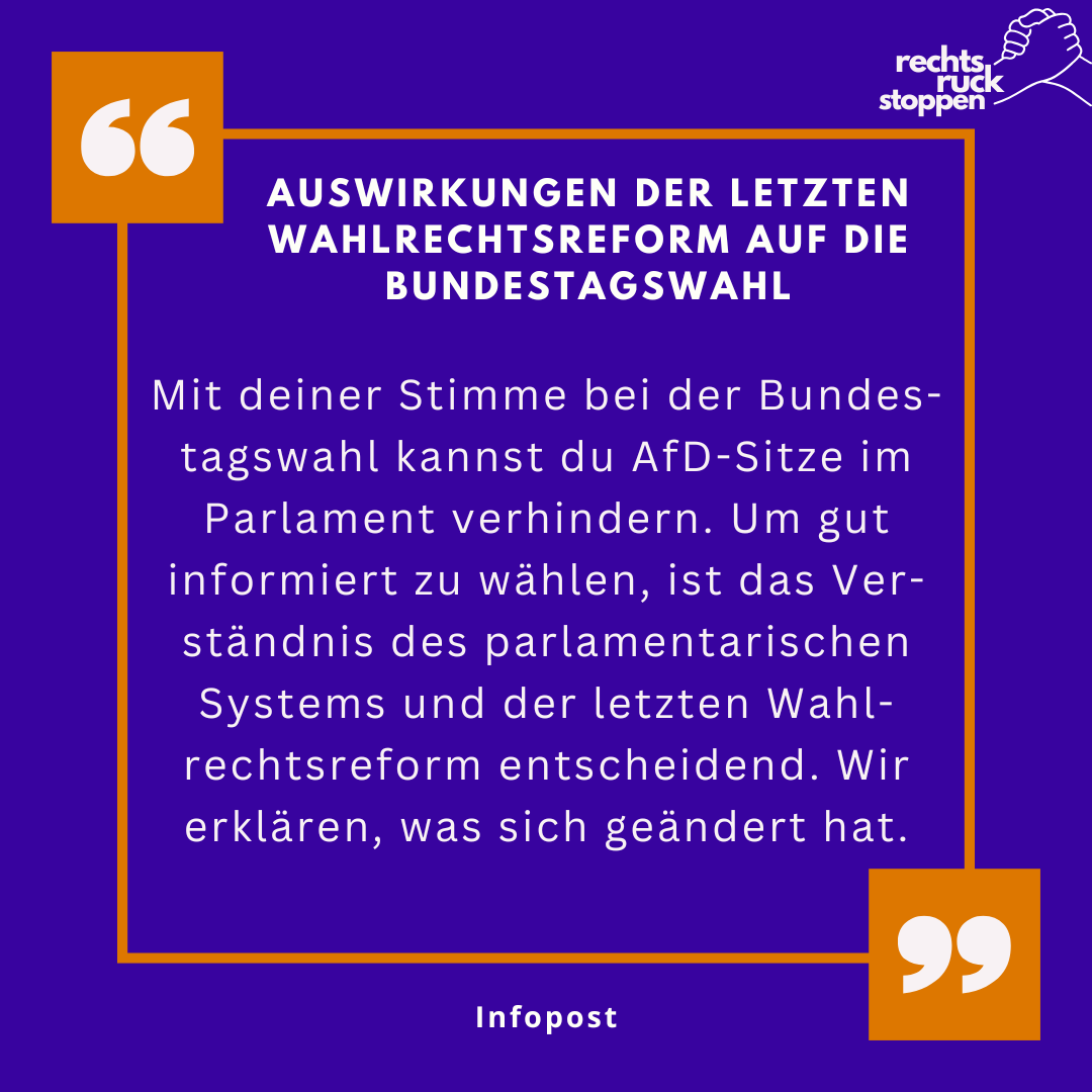 Ein quadratisches, lila Bild mit einem orangefarbenen Rahmen. In den oberen und unteren Ecken des Rahmens befinden sich stilisierte orangefarbene Anführungszeichen. Im oberen rechten Bereich befindet sich ein Logo mit dem Text "rechts ruck stoppen" und einer stilisierte Zeichnung einer geballten Faust. Der Text im Zentrum des Bildes lautet "Auswirkungen der letzten wahlrechtsreform auf die bundestagswahl". Darunter steht: "Mit deiner Stimme bei der Bundes-tagswahl kannst du AfD-Sitze im Parlament verhindern. Um gut informiert zu wählen, ist das Ver-ständnis des parlamentarischen Systems und der letzten Wahl-rechtsreform entscheidend. Wir erklären, was sich geändert hat." Darunter steht in kleinerer Schrift "Infopost".