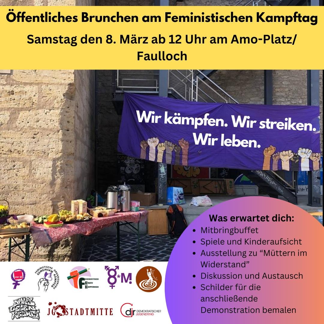 Das Bild zeigt eine Ankündigung für ein öffentliches Brunchen am feministischen Kampftag. Die Ankündigung ist in zwei Bereiche unterteilt. Der obere Bereich ist ein gelber Balken mit schwarzer Schrift, der die Veranstaltung bewirbt: „Öffentliches Brunchen am Feministischen Kampftag Samstag den 8. März ab 12 Uhr am Amo-Platz/Faulloch“. Unterhalb des gelben Balkens ist ein Foto von einem Veranstaltungsort im Freien zu sehen. Eine violette Stoffbahn mit der weißen Aufschrift „Wir kämpfen. Wir streiken. Wir leben.“ hängt an einem Geländer vor einer Steintreppe. Darunter sind stilisierte, erhobene Fäuste in verschiedenen Hautfarben aufgedruckt. Vor der Stoffbahn steht ein Tisch mit einer roten, karierten Tischdecke, auf dem verschiedene Speisen und Getränke für ein Brunch aufgebaut sind. Man sieht Brot, Obst (wie Bananen und Orangen), Gebäck und Getränkebehälter. Links neben dem Tisch steht ein weiterer kleinerer Tisch mit einer gelben Tischdecke und einigen Speisen. Im Hintergrund sind eine Steintreppe mit einem Metallgeländer, eine graue Betonwand und einige Kisten und Taschen zu erkennen. Am unteren Rand des Bildes befindet sich ein weiterer Bereich mit einem violett-pinkfarbenen Farbverlauf. Auf der linken Seite sind verschiedene Logos von Organisationen abgebildet, darunter ein Logo mit einer stilisierten Faust in einer roten Raute, ein Logo mit zwei stilisierten Frauenfiguren, ein Logo mit einer Faust, die einen Stift hält, ein Logo mit den Symbolen für männlich und weiblich und einem „M“, sowie ein Logo mit einer stilisierten Frau, die Wasser aus einer Quelle schöpft. Auf der rechten Seite dieses Bereichs steht in weißer Schrift „Was erwartet dich:“. Darunter folgt eine Liste mit Aufzählungspunkten: * Mitbringbuffet * Spiele und Kinderaufsicht * Ausstellung zu „Müttern im Widerstand“ * Diskussion und Austausch * Schilder für die anschließende Demonstration bemalen Unten links sind folgende logos abgebildet: * ver.di (Vereinte Dienstleistungsgewerkschaft): Magentafarbenes weibliches Symbol mit "ver.di" darin. * Feministische Organisierung Gemeinsam Kämpfen: Hand mit Schmetterling, violetter Kreis mit Text. * Feministisch Kreativ Kämpferisch: Faust mit Stift, "FK", orange-roter Kreis mit Text. * Internationaler Frauentag (8*M): Kombinierte Geschlechter-Symbole und "8*M" in Lila. * Towanda: Figur im Wasser, brauner Kreis. * Omas Gegen Rechts: Graffiti-Schriftzug. * JG Stadtmitte: "JG" und "Stadtmitte" mit Globus und Ahornblättern. * djr (Demokratischer Jugendring): Roter Kreis mit "djr" und Text.