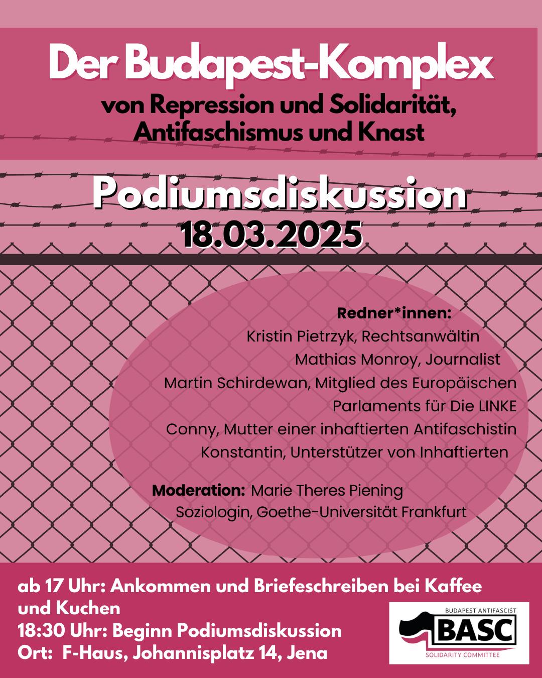 Das Bild kündigt eine Podiumsdiskussion an. Der Titel "Der Budapest-Komplex von Repression und Solidarität, Antifaschismus und Knast" steht oben in großer Schrift. Darunter steht das Datum, der 18.03.2025. Der Hintergrund ist rosa und mit einem Muster eines Maschendrahtzauns versehen. Es folgt eine Liste der Redner*innen: Kristin Pietrzyk, Rechtsanwältin; Mathias Monroy, Journalist; Martin Schirdewan, Mitglied des Europäischen Parlaments für Die LINKE; Conny, Mutter einer inhaftierten Antifaschistin; und Konstantin, Unterstützer von Inhaftierten. Die Moderation wird von Marie Theres Piening, Soziologin an der Goethe-Universität Frankfurt, übernommen. Zusätzlich gibt es Informationen zum Ablauf: Ab 17 Uhr Ankommen und Briefeschreiben bei Kaffee und Kuchen; Beginn der Podiumsdiskussion um 18:30 Uhr. Der Ort der Veranstaltung ist das F-Haus, Johannisplatz 14 in Jena. Unten rechts befindet sich das Logo des veranstaltenden "Budapest Antifascist Solidarity Committee (BASC)".