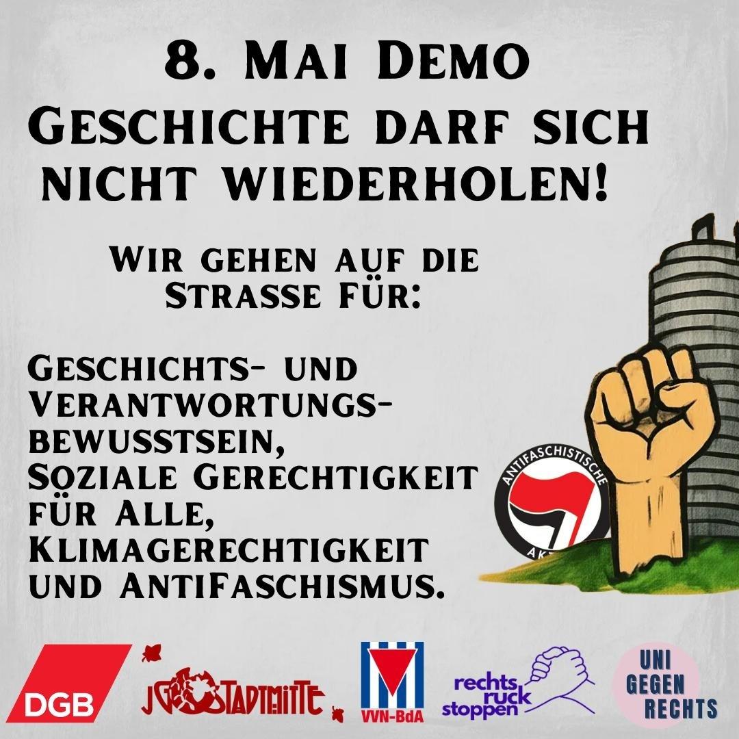 Ein Plakat oder Flyer auf leicht strukturiertem, hellem Hintergrund (gebrochenes Weiß/Hellgrau). Oben steht in großer, fetter schwarzer Serifenschrift: "8. MAI DEMO". Darunter, noch größer und fetter in derselben Schriftart: "GESCHICHTE DARF SICH NICHT WIEDERHOLEN!". Weiter unten, zentriert und etwas kleiner, aber immer noch fett: "WIR GEHEN AUF DIE STRASSE FÜR:". Links darunter folgt eine linksbündige Aufzählung in schwarzer Schrift mit den Punkten: "GESCHICHTS- UND VERANTWORTUNGS-BEWUSSTSEIN," "SOZIALE GERECHTIGKEIT FÜR ALLE," "KLIMAGERECHTIGKEIT" "UND ANTIFASCHISMUS." Rechts neben dieser Aufzählung befindet sich eine größere Grafik: Eine nach oben gereckte, geballte Faust mit heller Hautfarbe und schwarzen Konturen. Die Faust erhebt sich vor einem stilisierten grünen Hügel oder Rasenfläche, hinter dem ein graues, zylindrisches, segmentiertes Gebäude oder Turmfragment zu sehen ist. Auf dem Hügel, vor der Faust, ist ein rundes schwarzes Abzeichen platziert. Im Abzeichen ist der Kreis diagonal geteilt, oben links weiß, unten rechts rot. Über dieser Teilung weht eine schwarze Fahne nach rechts. Unter der Fahne im Kreis stehen die weißen Buchstaben "AK". Entlang des oberen Rands des Abzeichens steht in schwarzen Großbuchstaben im Bogen das Wort "ANTIFASCHISTISCHE". Am unteren Rand des Plakats sind fünf Logos nebeneinander aufgereiht: 1. Ein rotes Rechteck mit den weißen Großbuchstaben "DGB". 2. Eine rote stilisierte Grafik, die an tanzende Figuren oder Blätter erinnert, neben dem schwarzen Text "JG STADTmitte", wobei "JG" kleiner und leicht erhöht ist. 3. Ein quadratisches Logo mit blauem Rahmen. Innen befinden sich vertikale rot-weiße Streifen. In der Mitte ist ein rotes, nach unten zeigendes Dreieck mit einem weißen Großbuchstaben "M" darin. Unter dem Quadrat steht der schwarze Text "VVN-BdA". 4. Die lila Umrisszeichnung von zwei Händen, die sich in einem festen Händedruck greifen. Darunter steht in lila Kleinbuchstaben der Text "rechtsruck stoppen". 5. Ein pinker Kreis mit schwarzem, zentriertem Text in Großbuchstaben, der in drei Zeilen untereinander steht: "UNI", "GEGEN", "RECHTS".