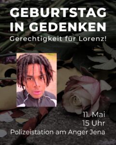 Ein Gedenkbild mit dem großen weißen Text "GEBURTSTAG IN GEDENKEN" und darunter "Gerechtigkeit für Lorenz!" auf einem Hintergrund aus dunklen Blättern und Pflanzen. In der Mitte des Bildes ist ein Foto einer Person mit Dreadlocks in einer dunklen Jacke mit weißen Streifen. Im unteren Bereich des Bildes ist eine helle Rose zu sehen. Am unteren Rand steht in weißer Schrift "11. Mai 15 Uhr Polizeistation am Anger Jena", was auf eine Gedenkveranstaltung hinweist. Der gesamte Hintergrund besteht aus dunklen Blättern und Pflanzenteilen, die eine ernste, trauernde Atmosphäre schaffen.