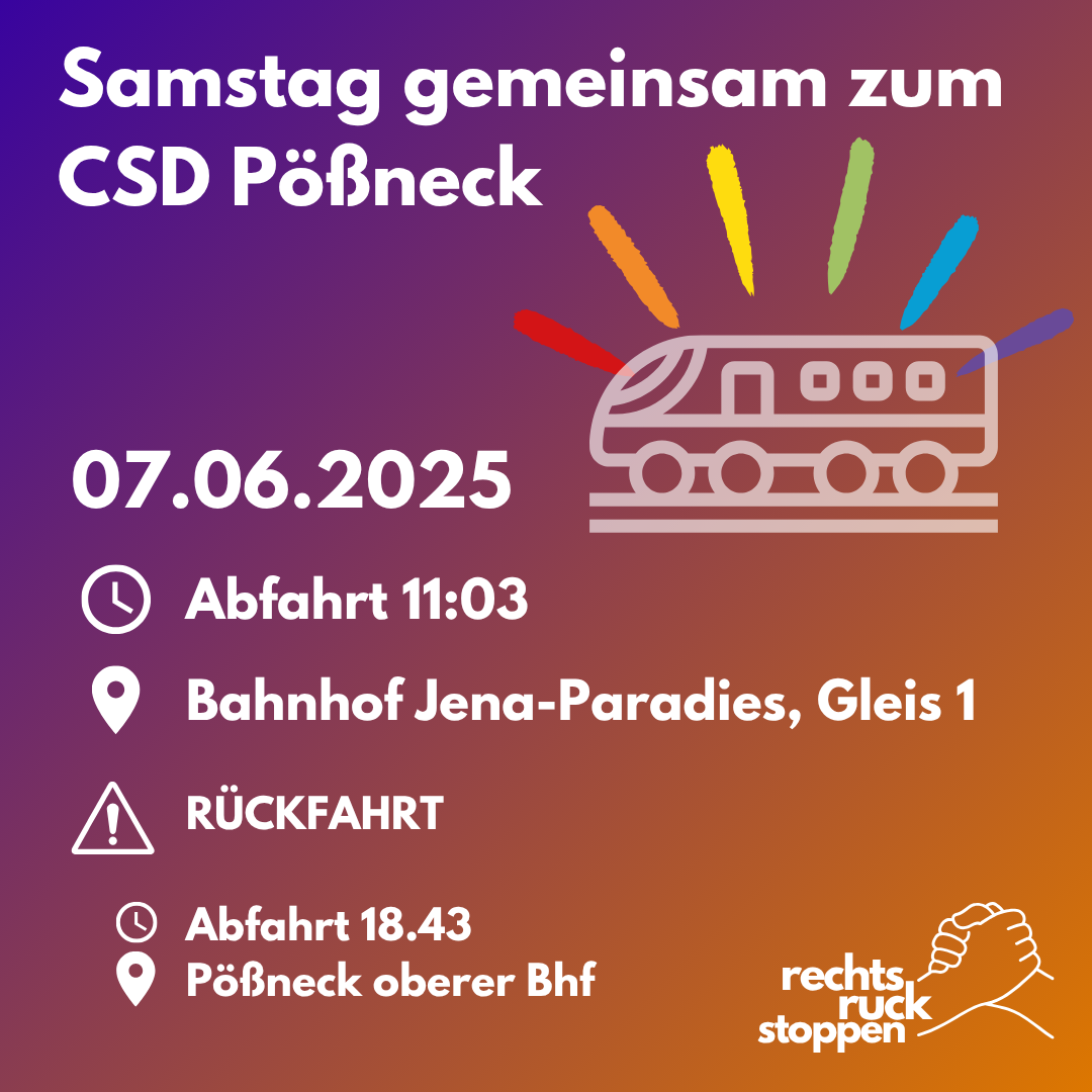 Das Bild zeigt eine Veranstaltungsankündigung mit einem Farbverlauf von Lila zu Orange als Hintergrund. In weißer Schrift steht oben "Samstag gemeinsam zum CSD Pößneck". Rechts daneben ist eine stilisierte Illustration eines Zuges in Rosa, aus dem bunte Strahlen in den Regenbogenfarben (rot, orange, gelb, grün, blau, lila) nach oben schießen. Darunter stehen die Veranstaltungsdetails: - Datum: 07.06.2025 - Abfahrt: 11:03 Uhr mit Uhrensymbol - Ort: Bahnhof Jena-Paradies, Gleis 1 mit Ortssymbol Es folgt ein Abschnitt "RÜCKFAHRT" mit Ausrufezeichen-Symbol: - Abfahrt: 18:43 Uhr mit Uhrensymbol - Ort: Pößneck oberer Bhf mit Ortssymbol In der rechten unteren Ecke befindet sich das Logo "rechts ruck stoppen" mit einer stilisierten Faust.