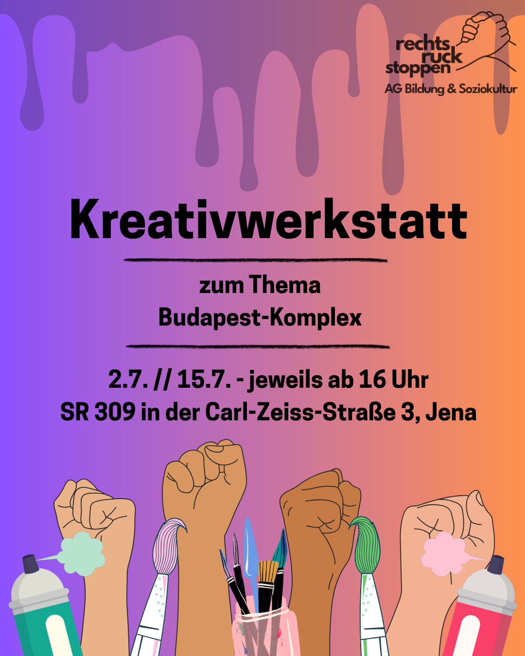 Buntes Plakat mit einem Farbverlauf von Lila links zu Orange rechts und tropfenförmigen Farbverläufen oben. Oben rechts befindet sich das Logo von „rechtsruck stoppen AG Bildung & Soziokultur“ mit zwei sich haltenden Händen. In der Mitte steht in großen schwarzen Buchstaben „Kreativwerkstatt“ mit einer schwarzen Linie darunter. Darunter steht „zum Thema Budapest-Komplex“ in schwarzer Schrift, gefolgt von einer weiteren schwarzen Linie. Darunter steht „2.7. // 15.7. - jeweils ab 16 Uhr SR 309 in der Carl-Zeiss-Straße 3, Jena“ in schwarzer Schrift. Unten sind fünf erhobene Fäuste in verschiedenen Hautfarben zu sehen, die jeweils einen Pinsel oder eine Spraydose halten. Links und rechts sprühen die Spraydosen Farbspritzer in Hellgrün und Rosa. Die Pinsel haben bunte Farbtupfer an den Spitzen
