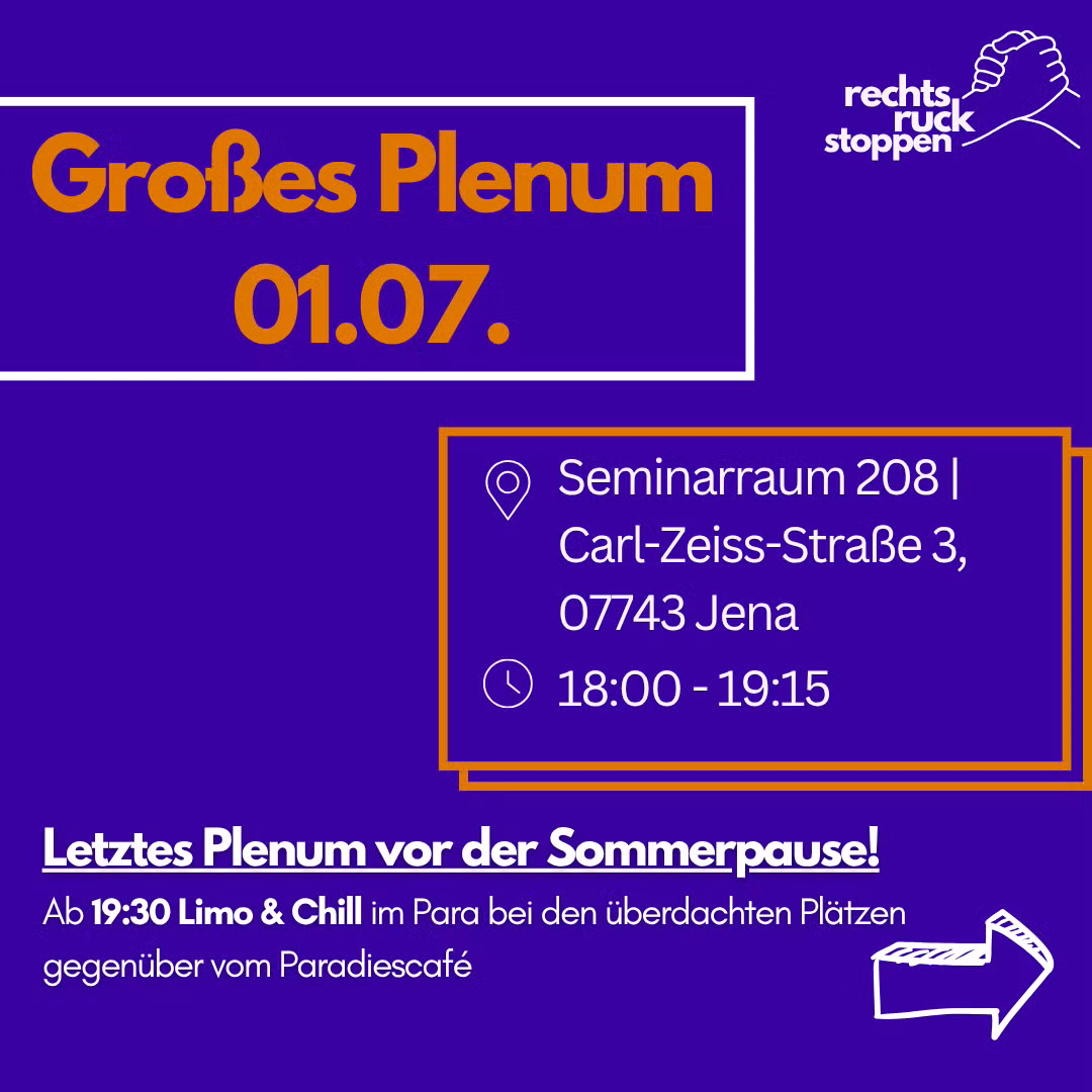 Ein dunkelvioletter Flyer mit Informationen zu einer Veranstaltung in oranger und weißer Schrift. Oben links steht in großer, oranger Schrift: "Großes Plenum 01.07." Oben rechts befindet sich das Logo der Initiative: Der weiße Schriftzug "rechtsruck stoppen" und darüber eine Zeichnung von zwei sich haltenden Händen. In der Mitte des Bildes sind Details zur Veranstaltung in einem orange umrandeten Kasten aufgeführt, begleitet von Ort- und Zeit-Symbolen: Ort: Seminarraum 208 | Carl-Zeiss-Straße 3, 07743 Jena Zeit: 18:00 - 19:15 Im unteren Bereich steht in weißer Schrift: "Letztes Plenum vor der Sommerpause! Ab 19:30 Limo & Chill im Para bei den überdachten Plätzen gegenüber vom Paradiescafé" Unten rechts ist ein weißer, skizzenhaft gezeichneter Pfeil zu sehen, der nach rechts zeigt.