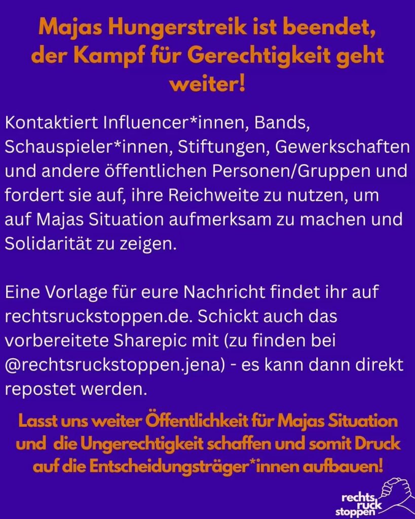 Text auf blauem Hintergrund. In orangener Schrift steht: Majas Hungerstreik ist beendet, der Kampf für Gerechtigkeit geht weiter" Darunter steht in weißer Schrift: "Kontaktiert Influencer*innen, Bands, Schauspieler*innen, Stiftungen, Gewerkschaften und andere öffentlichen Personen/Gruppen und fordert sie auf, ihre Reichweite zu nutzen, um auf Majas Situation aufmerksam zu machen und Solidarität zu zeigen. Eine Vorlage für eure Nachricht findet ihr auf rechtsruckstoppen.de. Schickt auch das vorbereitete Sharepic mit (zu finden bei @rechtsruckstoppen.jena) - es kann dann direkt repostet werden. Lasst uns weiter Öffentlichkeit für Majas Situation und die Ungerechtigkeit schaffen und somit Druck auf die Entscheidungsträger*innen aufbauen!" Rechts Unten ist das Logo von Rechtsruck Stoppen mit zwei ineinander greifenden Händen abgebildet