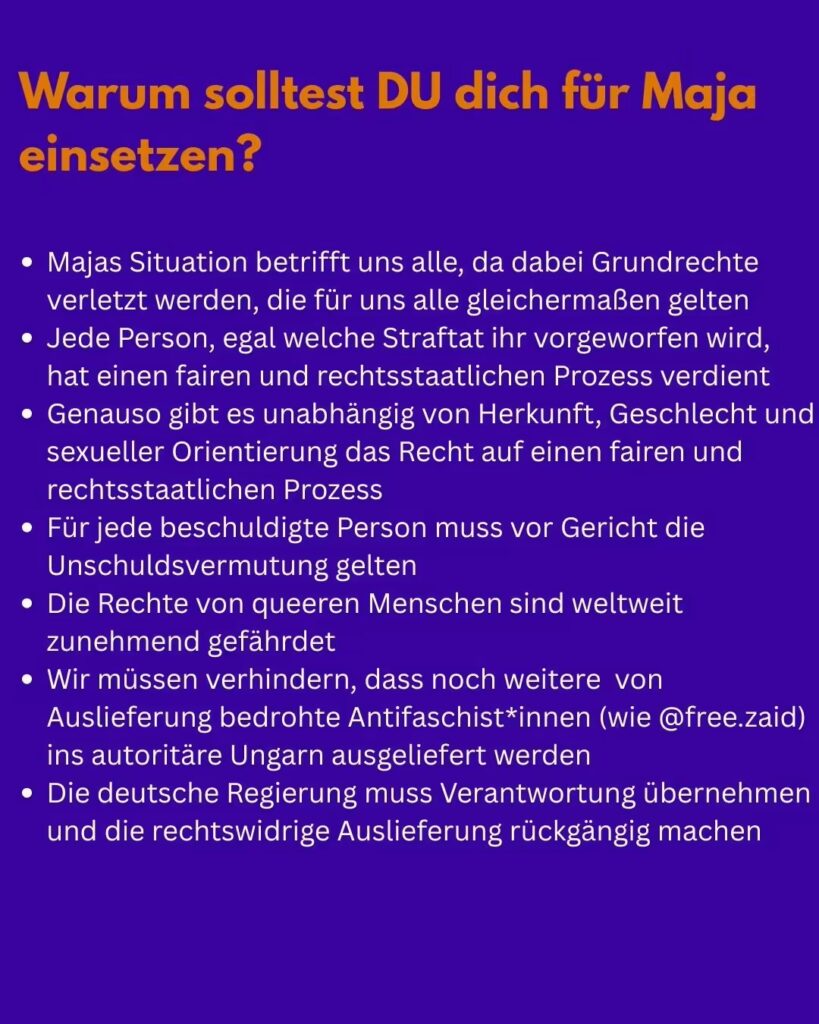 Text auf blauem Hintergrund: In größerer orangener Schrift: "Warum solltest DU dich für Maja einsetzen?" Darunter folgt eine Aufzählung in weißer Schrift: "- Majas Situation betrifft uns alle, da dabei Grundrechte verletzt werden, die für uns alle gleichermaßen gelten - Jede Person, egal welche Straftat ihr vorgeworfen wird, hat einen fairen und rechtsstaatlichen Prozess verdient - Genauso gibt es unabhängig von Herkunft, Geschlecht und sexueller Orientierung das Recht auf einen fairen und rechtsstaatlichen Prozess - Für jede beschuldigte Person muss vor Gericht die Unschuldsvermutung gelten - Die Rechte von queeren Menschen sind weltweit zunehmend gefährdet - Wir müssen verhindern, dass noch weitere von Auslieferung bedrohte Antifaschist*innen (wie @free.zaid) ins autoritäre Ungarn ausgeliefert werden - Die deutsche Regierung muss Verantwortung übernehmen und die rechtswidrige Auslieferung rückgängig machen"