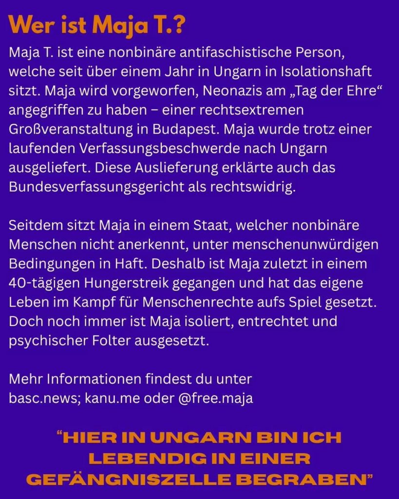 Bild mit blauem Hintergrund und folgendem Text von oben nach unten: In orangener Schrift: "Wer ist Maja T.?" Darunter in weißer Schrift: "Maja T. ist eine nonbinare antifaschistische Person, welche seit Uber einem Jahr in Ungarn in Isolationshaft sitzt. Maja wird vorgeworfen, Neonazis am „Tag der Ehre“ angegriffen zu haben - einer rechtsextremen Großveranstaltung in Budapest. Maja wurde trotz einer laufenden Verfassungsbeschwerde nach Ungarn ausgeliefert. Diese Auslieferung erklärte auch das Bundesverfassungsgericht als rechtswidrig. Seitdem sitzt Maja in einem Staat, welcher nonbinäre Menschen nicht anerkennt, unter menschenunwürdigen Bedingungen in Haft. Deshalb ist Maja zuletzt in einem 40-tägigen Hungerstreik gegangen und hat das eigene Leben im Kampf für Menschenrechte aufs Spiel gesetzt. Doch noch immer ist Maja isoliert, entrechtet und psychischer Folter ausgesetzt. Mehr Informationen findest du unter basc.news; kanu.me oder @free.maja In orangener großer Schrift: “Hier In Ungarn Bin Ich Lebendig In Einer Gefangniszelle Begraben”