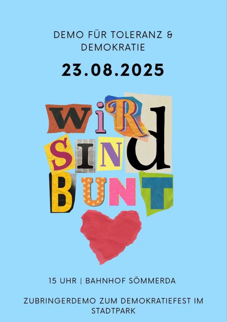 Plakat mit hellblauem Hintergrund und zentrierter, schwarz gesetzter Schrift. Ganz oben steht: „DEMO FÜR TOLERANZ & DEMOKRATIE“. Darunter in extra-großen, fett gedruckten Ziffern: „23.08.2025“. In der Bildmitte folgt das Motto „WIR SIND BUNT“, wobei jeder Buchstabe wie aus unterschiedlichen farbigen Papier- und Stoffresten ausgeschnitten wirkt: • W – orange auf zerfranst wirkendem Untergrund • I – pink mit schmalem schwarzem Rand • R – bunt gemustert in Gelb, Orange und Blau mit roter Kontur • D – schwarzer Großbuchstabe auf hellgelbem, leicht gesprenkeltem Papier • S – magentafarbener Buchstabe auf gelbem Papier mit grober Struktur • I – schwarze Serifenschrift auf grauem Zeitungsausschnitt • N – grauer Großbuchstabe auf gelbem Rechteck mit lilafarbener Umrandung • D – schwarzer, dick gesetzter Buchstabe auf weißem Papier • B – schwarzer Buchstabe auf gelber, knittriger Fläche • U – orange mit kleinen gelben Dreiecken • N – pink auf leicht glänzendem Untergrund • T – türkis auf grasgrünem, unsauber ausgeschnittenem Papier Unter dem Wort „BUNT“ klebt ein handgezeichnetes, rotes Papierherz mit sichtbaren Knitterfalten. Am unteren Rand des Plakats folgen zwei Textzeilen in Schwarz: „15 UHR | BAHNHOF SÖMMERDA“ „ZUBRINGERDEMO ZUM DEMOKRATIEFEST IM STADTPARK“
