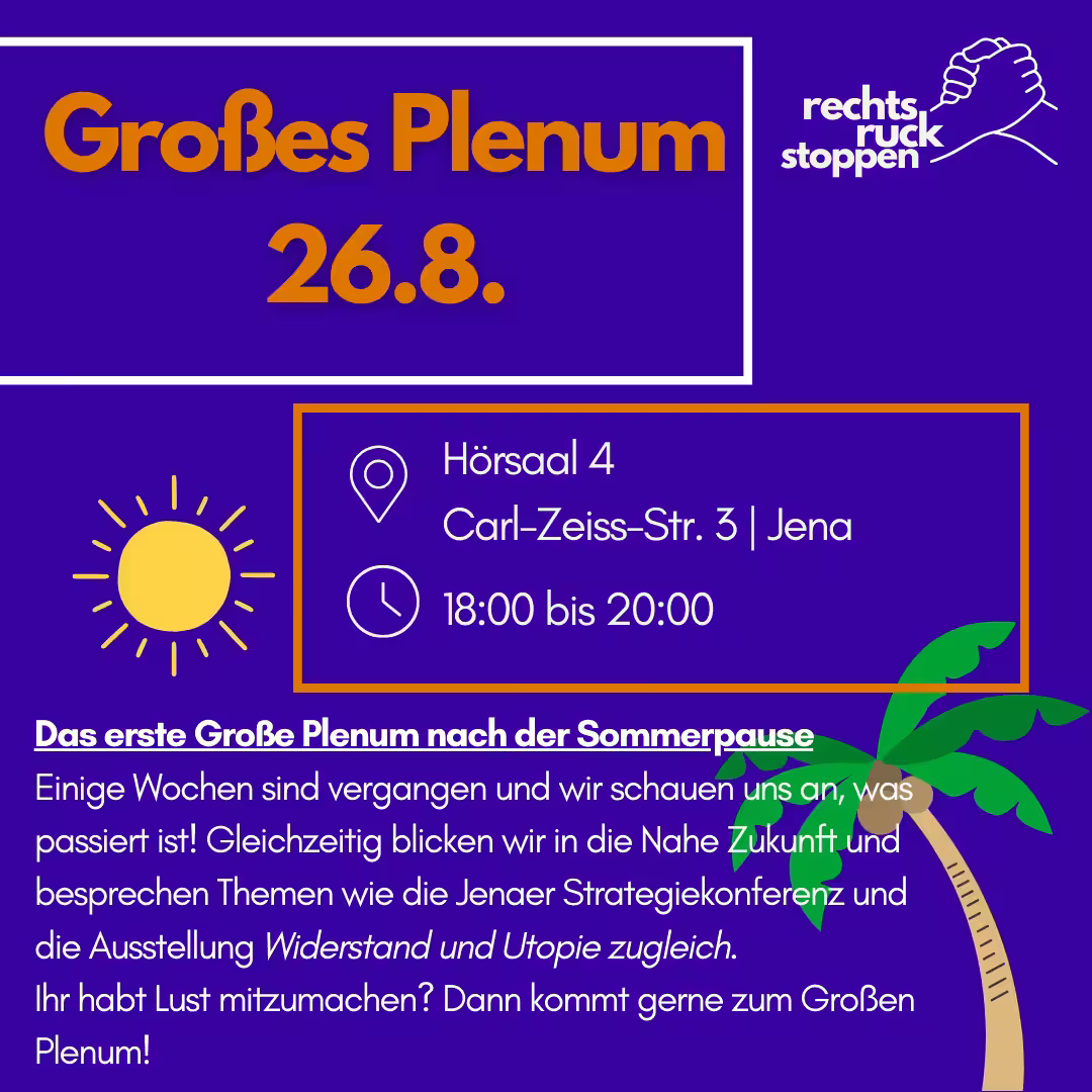 Abschrift des gesamten Textes auf der Grafik: Großes Plenum 26.8. rechts ruck stoppen Hörsaal 4 Carl-Zeiss-Str. 3 | Jena 18:00 bis 20:00 Das erste Große Plenum nach der Sommerpause Einige Wochen sind vergangen und wir schauen uns an, was passiert ist! Gleichzeitig blicken wir in die Nahe Zukunft und besprechen Themen wie die Jenaer Strategiekonferenz und die Ausstellung Widerstand und Utopie zugleich. Ihr habt Lust mitzumachen? Dann kommt gerne zum Großen Plenum! Hochformatige Veranstaltungs-Grafik mit dunkelviolettem Hintergrund und weißen sowie orangefarbenen Akzenten. Oben links ein weiß umrandetes Rechteck mit großer orangefarbener Überschrift „Großes Plenum“ und darunter „26.8.“. Oben rechts steht in Weiß das Logo „rechts ruck stoppen“, daneben eine stilisierte Zeichnung zweier ineinander greifender Hände. Links darunter eine gelbe Sonne mit Strahlen. Rechts davon ein orange umrandetes Infofeld mit weißen Piktogrammen (Standort-Pin und Uhr) und weißen Informationen zum Ort und zur Zeit. Unten folgt ein weißer, unterstrichener Abschnittstitel und ein Einladungstext in Weiß. Unten rechts ist eine gezeichnete Palme mit grünen Blättern und beigem Stamm zu sehen.