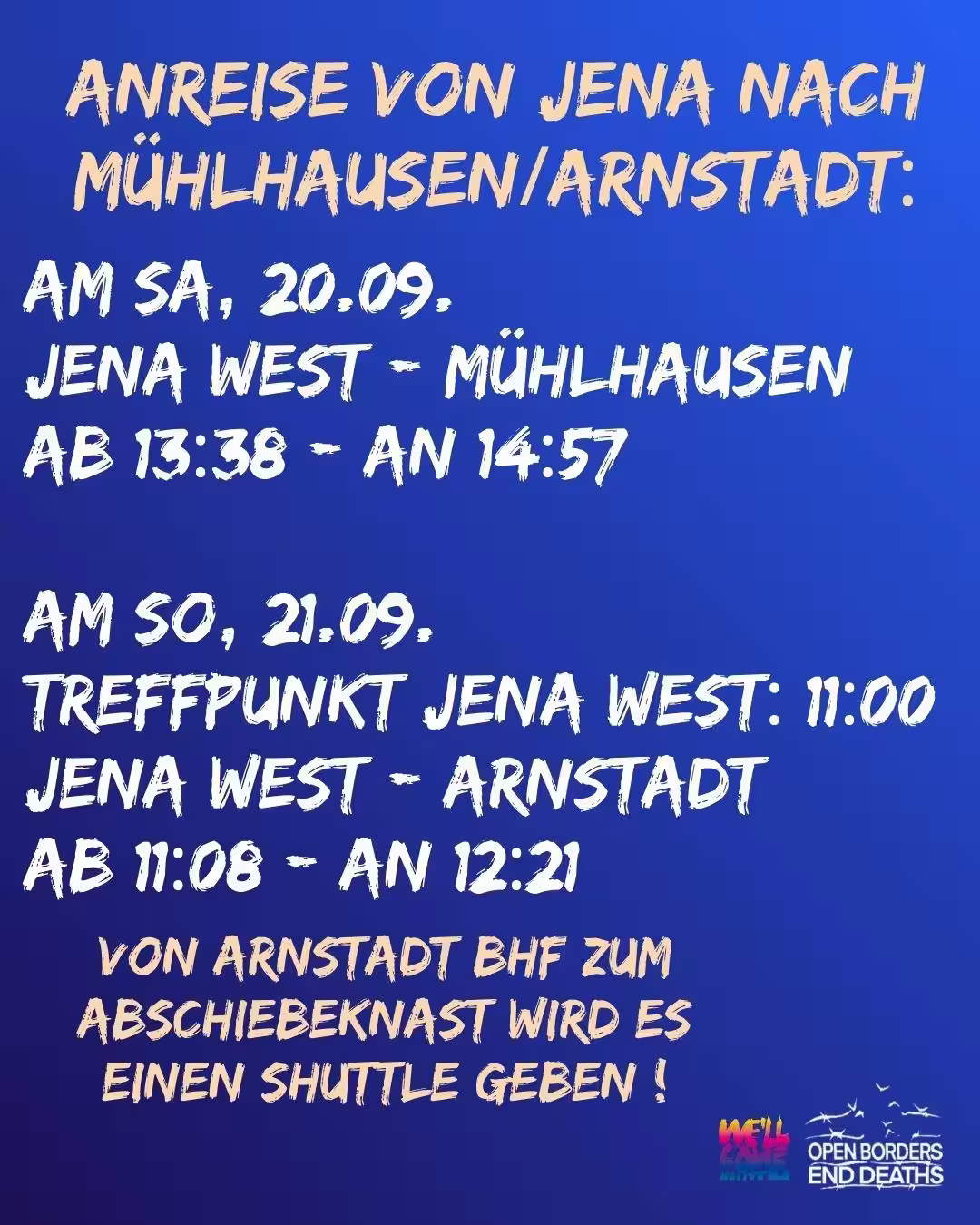 Bild mit blauem Hintergrund: der komplette Text ist groß geschrieben. Oben steht in gelber Schrift: "Anreise von Jena nach Mühlhausen/Arnstadt": Darunter in weißer Schrift: "Am Sa, 20.09. Jena West - Mühlhausen ab 13:38 - an 14:57 Am So, 21.09. Treffpunkt Jena West: 11:00 Uhr Jena West - Arnstadt Ab 11:08 - an 12.21" Darunter in gelber Schrift: "Von Arnstadt BHF zum Abschiebeknast wird es einen Shuttle geben !" Unten rechts steht das Logo von We'll come united und Open borders end deaths