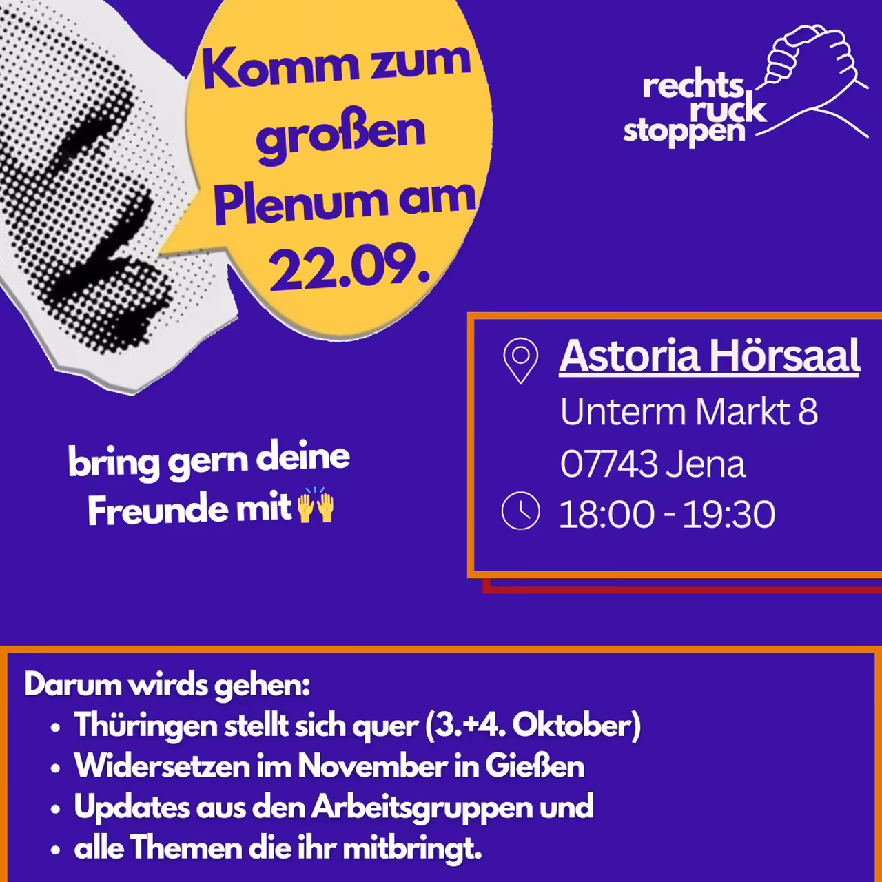 Ein Bild mit violettem Hintergrund. Oben rechts befindet sich das Logo "rechts ruck stoppen", das zwei stilisierte ineinander greifende Hände zeigt. Links vom Logo befindet sich ein abstrakter gepunkteter Mund, daneben eine gelbe Sprechblase mit dem Text "Komm zum großen Plenum am 10.09..". In der Mitte rechts des Bildes befindet sich ein orangefarben umrandetes Rechteck. Innerhalb dieses Rechtecks stehen die folgenden Informationen, die durch Piktogramme hervorgehoben werden: Ein Standort-Symbol, gefolgt von "Astoria Hörsaal Unterm Markt 8, 07743 Jena, 07743. Jena" Ein Uhr-Symbol, gefolgt von "18:00 - 19:30". Unten befindet sich ein orangefarber Rahmen mit Text: "Darum wirds gehen: - Thüringen stellt sich quer (3.+4. Oktober) - Widersetzen im November in Gießen - Updates aus den Arbeitsgruppen und - alle Themen die ihr mitbringt."