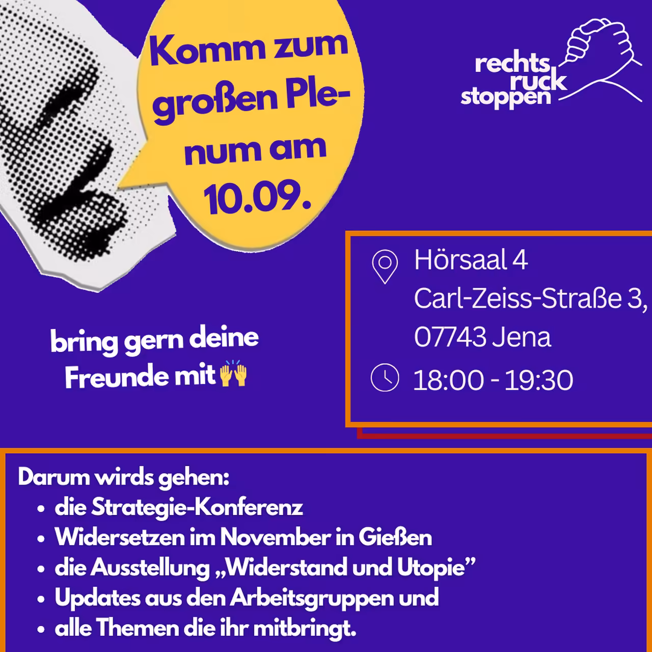 Ein Bild mit violettem Hintergrund. Oben rechts befindet sich das Logo "rechts ruck stoppen", das zwei stilisierte ineinander greifende Hände zeigt. Links vom Logo befindet sich ein abstrakter gepunkteter Mund, daneben eine gelbe Sprechblase mit dem Text "Komm zum großen Plenum am 10.09..". In der Mitte rechts des Bildes befindet sich ein orangefarben umrandetes Rechteck. Innerhalb dieses Rechtecks stehen die folgenden Informationen, die durch Piktogramme hervorgehoben werden: Ein Standort-Symbol, gefolgt von "Hörsaal 4, Carl-Zeiss-Straße 3, 07743. Jena" Ein Uhr-Symbol, gefolgt von "18:00 - 19:30". Unten befindet sich ein orangefarber Rahmen mit Text: "Darum wirds gehen: - die Strategie-Konferenz - Widersetzen im November in Gießen - die Ausstellung „Widerstand und Utopie” - Updates aus den Arbeitsgruppen und - alle Themen die ihr mitbringt."