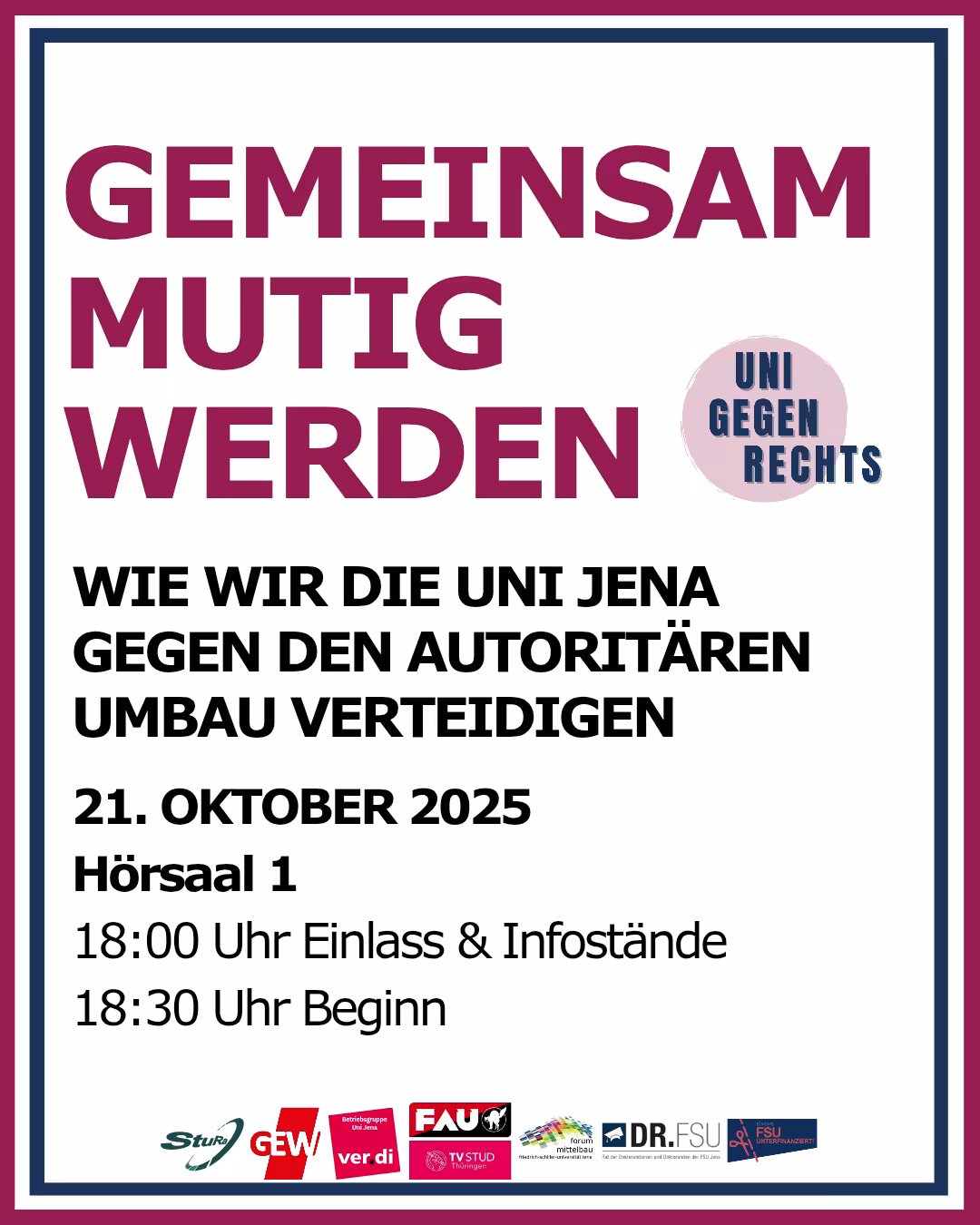 Plakat mit dem Titel „GEMEINSAM MUTIG WERDEN“, in großen, dicken, weinroten Großbuchstaben zentriert dargestellt. Rechts daneben ein runder Button mit dem Text „UNI GEGEN RECHTS“ in Großbuchstaben, blauer Schrift auf rosafarbenem Hintergrund. Darunter steht in schwarzer, fetter Schrift: „WIE WIR DIE UNI JENA GEGEN DEN AUTORITÄREN UMBAU VERTEIDIGEN“ 21. OKTOBER 2025 Hörsaal 1 18:00 Uhr Einlass & Infostände 18:30 Uhr Beginn Unten am Plakat sind die Logos der Veranstalter oder Unterstützer aufgereiht: StuRa FSU Jena GEW (Gewerkschaft Erziehung und Wissenschaft) ver.di FAU (Freie Arbeiterinnen- und Arbeiter-Union) TV STUD Thüringen Gemeinsam gegen das neue Thüringer Hochschulgesetz Dr. FSU FSU gegen Rechts Das Plakat ist von einem Rahmen aus drei Linien in Blau, Weiß und Weinrot umgeben.