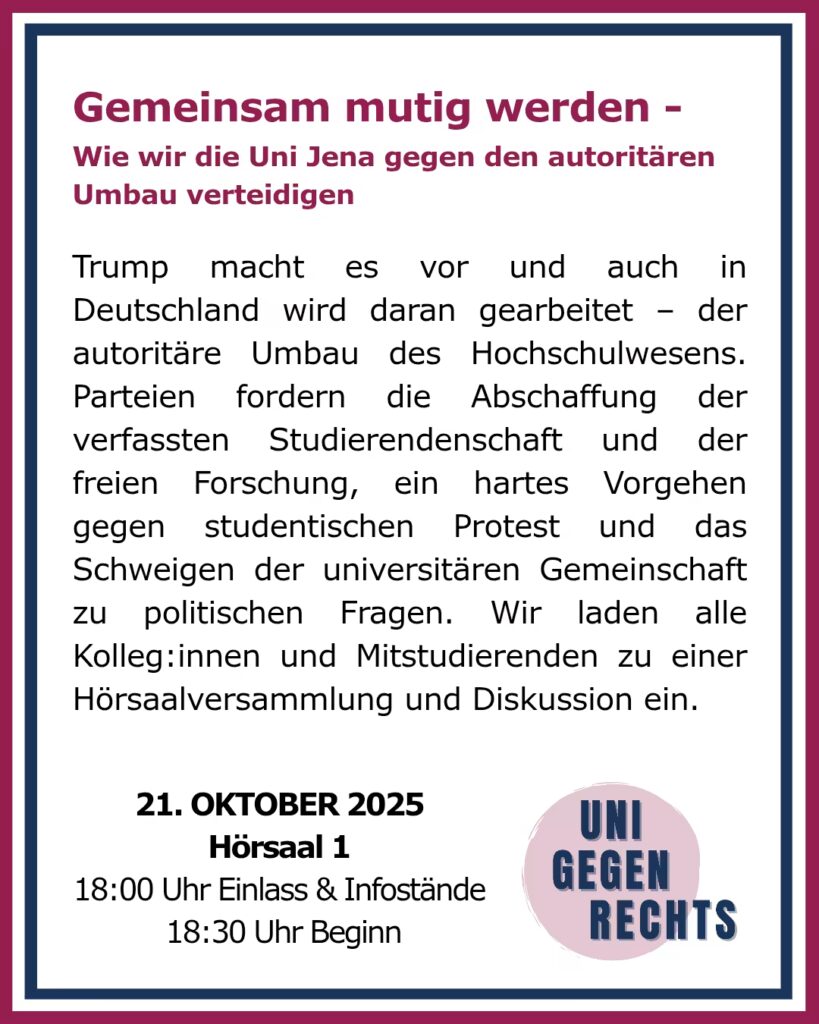 Das Bild zeigt ein Plakat mit dem Titel „Gemeinsam mutig werden – Wie wir die Uni Jena gegen den autoritären Umbau verteidigen“. Der obere Teil des Plakats enthält den Titel in großen, pinken Buchstaben. Darunter steht ein erklärender Text, der auf den autoritären Umbau des Hochschulwesens hinweist, der in Deutschland stattfindet, und dass Parteien die Abschaffung der Studierendenschaft und der freien Forschung fordern. Außerdem wird ein hartes Vorgehen gegen studentischen Protest und das Schweigen der Universität zu politischen Fragen thematisiert. Es wird dazu aufgerufen, sich gegen diese Entwicklungen zu wehren. Am unteren Rand des Plakats sind Informationen zur Veranstaltung zu finden: „21. OKTOBER 2025“ „Hörsaal 1“ „18:00 Uhr Einlass & Infostände“ „18:30 Uhr Beginn“ Rechts unten ist ein Logo mit der Aufschrift „UNI GEGEN RECHTS“. Der gesamte Rand des Plakats ist in einem maroon und blauen Rahmen gehalten.