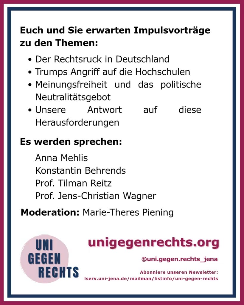 Das Bild zeigt ein weiteres Plakat mit dem Titel „Euch und Sie erwarten Impulsvorträge zu den Themen:“ am oberen Rand. Es folgen vier Stichpunkte: Der Rechtsruck in Deutschland Trumps Angriff auf die Hochschulen Meinungsfreiheit und das politische Neutralitätsgebot Unsere Antwort auf diese Herausforderungen Unter diesen Punkten stehen die Namen der Sprecher: Anna Mehlis Konstantin Behrends Prof. Tilman Reitz Prof. Jens-Christian Wagner Die Moderation wird von Marie-Theres Piening übernommen. Am unteren Rand des Plakats befinden sich Links und Hinweise: Die Webseite „unigegenrechts.org“ Der Instagram-Account „@uni.gegen.rechts_jena“ Ein Hinweis auf den Newsletter, der über einen Link zu „lserv.uni-jena.de“ abonniert werden kann. Das Logo „UNI GEGEN RECHTS“ befindet sich erneut unten links im Bild, das von einem maroon und blauen Rahmen umgeben ist.