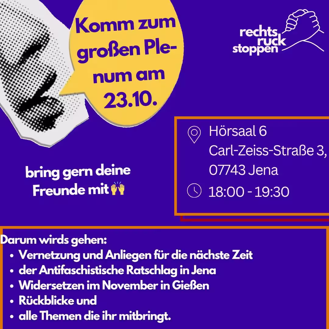 Ein Bild mit violettem Hintergrund. Oben rechts befindet sich das Logo "rechts ruck stoppen", das zwei stilisierte ineinander greifende Hände zeigt. Links vom Logo befindet sich ein abstrakter gepunkteter Mund, daneben eine gelbe Sprechblase mit dem Text "Komm zum großen Plenum am 23.10..". In der Mitte rechts des Bildes befindet sich ein orangefarben umrandetes Rechteck. Innerhalb dieses Rechtecks stehen die folgenden Informationen, die durch Piktogramme hervorgehoben werden: Ein Standort-Symbol, gefolgt von "Hörsaal 6, Carl-Zeiss-Straße 3, 07743. Jena" Ein Uhr-Symbol, gefolgt von "18:00 - 19:30". Unten befindet sich ein orangefarber Rahmen mit Text: "Darum wirds gehen: - Vernetzung und Anliegen für die nächste Zeit der Antifaschistische Ratschlag in Jena Widersetzen im November in Gießen Rückblicke und alle Themen die ihr mitbringt."