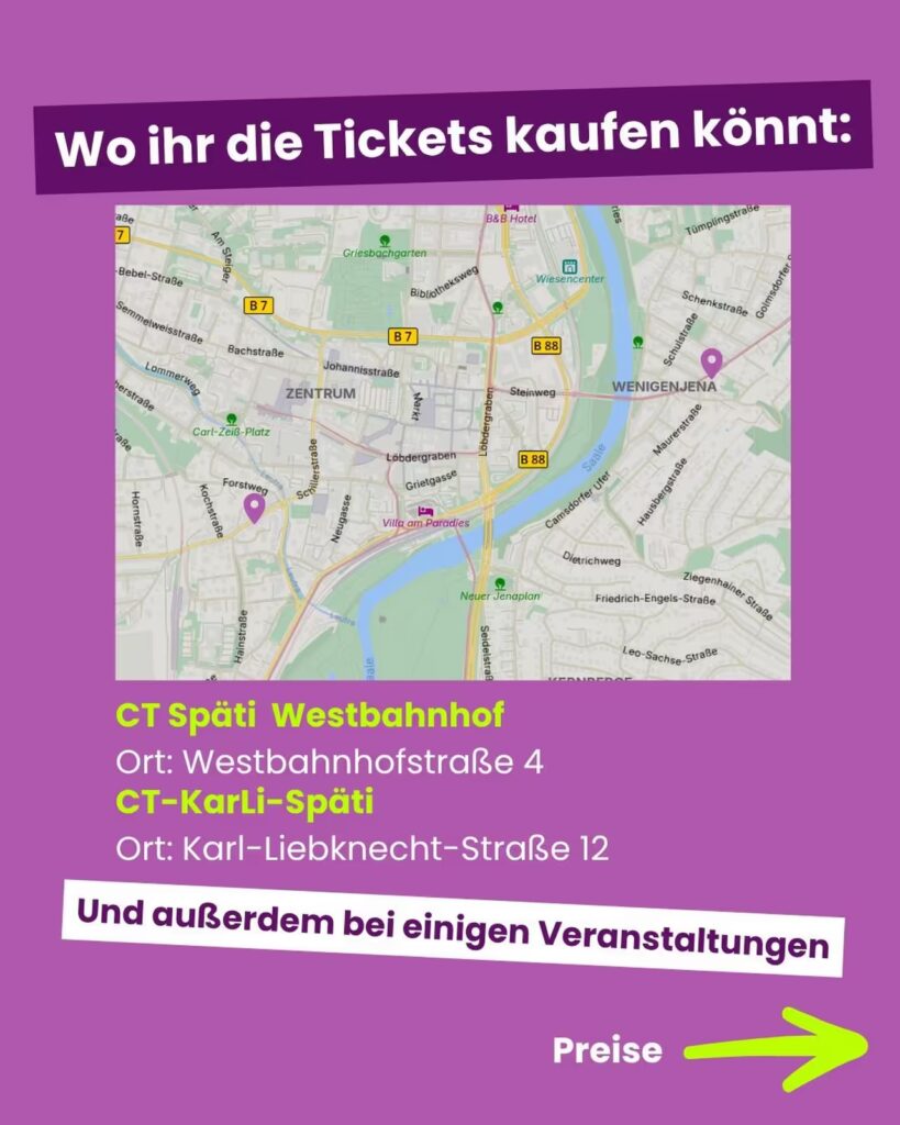 Informationsgrafik mit lila Hintergrund. Oben die Überschrift: "Wo ihr die Tickets kaufen könnt:". Darunter befindet sich ein Ausschnitt eines Stadtplans vom Jena-Zentrum mit Markierungen für Verkaufsstellen. Folgende Adressen sind aufgelistet: CT Späti Westbahnhof, Ort: Westbahnhofstraße 4 CT-KarLi-Späti, Ort: Karl-Liebknecht-Straße 12 Darunter steht in einem Balken: "Und außerdem bei einigen Veranstaltungen". Unten rechts der Hinweis "Preise" mit einem großen gelben Pfeil nach rechts.