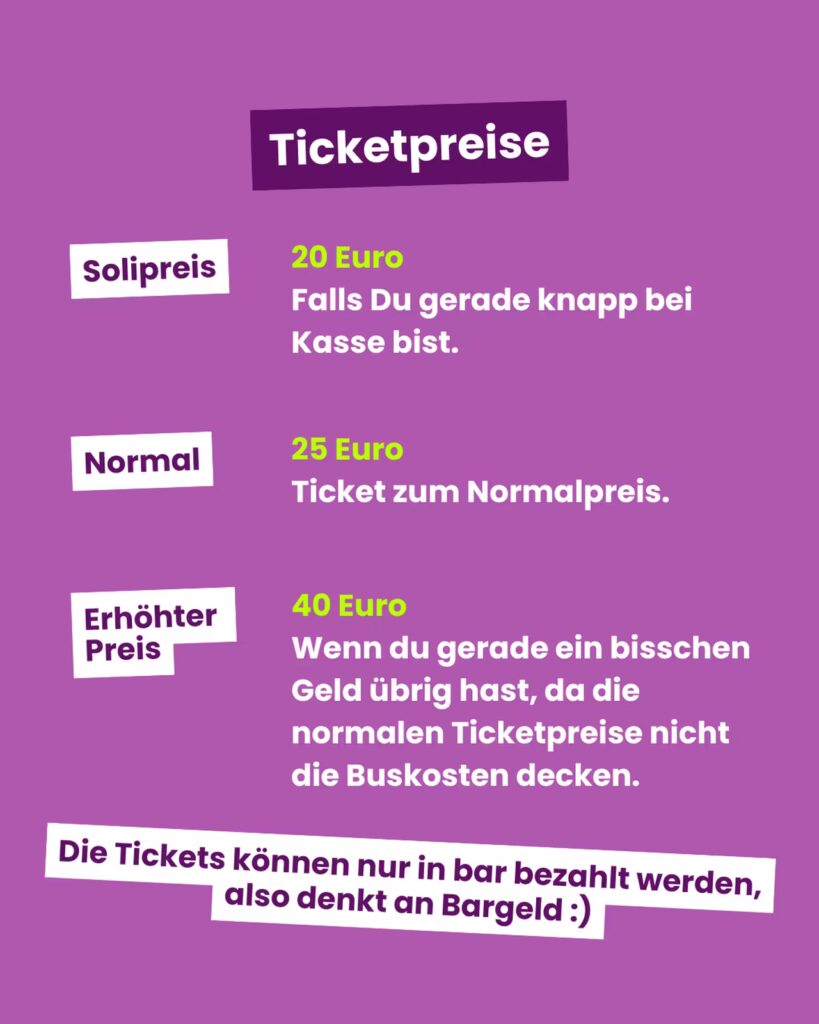Hintergrund: Vollflächig kräftiges Violett. Oben, mittig: Ein dunkel-violettes, leicht schräg gestelltes Rechteck mit weißem Schriftzug “Ticketpreise”. Darunter drei Preisstufen in je einer Zeile: 1. Linksbündig ein weißes, leicht gekipptes Rechteck mit lila Text “Solipreis”. Rechts daneben in leuchtend neongrün “20 Euro” und darunter in Weiß: “Falls Du gerade knapp bei Kasse bist.” 2. Darunter erneut links ein weißes, leicht schräges Rechteck mit lila Text “Normal”. Rechts davon in neongrün “25 Euro” und darunter in Weiß: “Ticket zum Normalpreis.” 3. Ganz unten links wieder ein weißes Rechteck mit lila Text “Erhöhter Preis”. Rechts davon in neongrün “40 Euro” und darunter in Weiß mehrzeiliger Hinweis: “Wenn du gerade ein bisschen Geld übrig hast, da die normalen Ticketpreise nicht die Buskosten decken.” Ganz unten über die Breite des Bildes verteilt ein weiteres weißes, leicht schiefes Band mit lila Text: “Die Tickets können nur in bar bezahlt werden, also denkt an Bargeld :)”