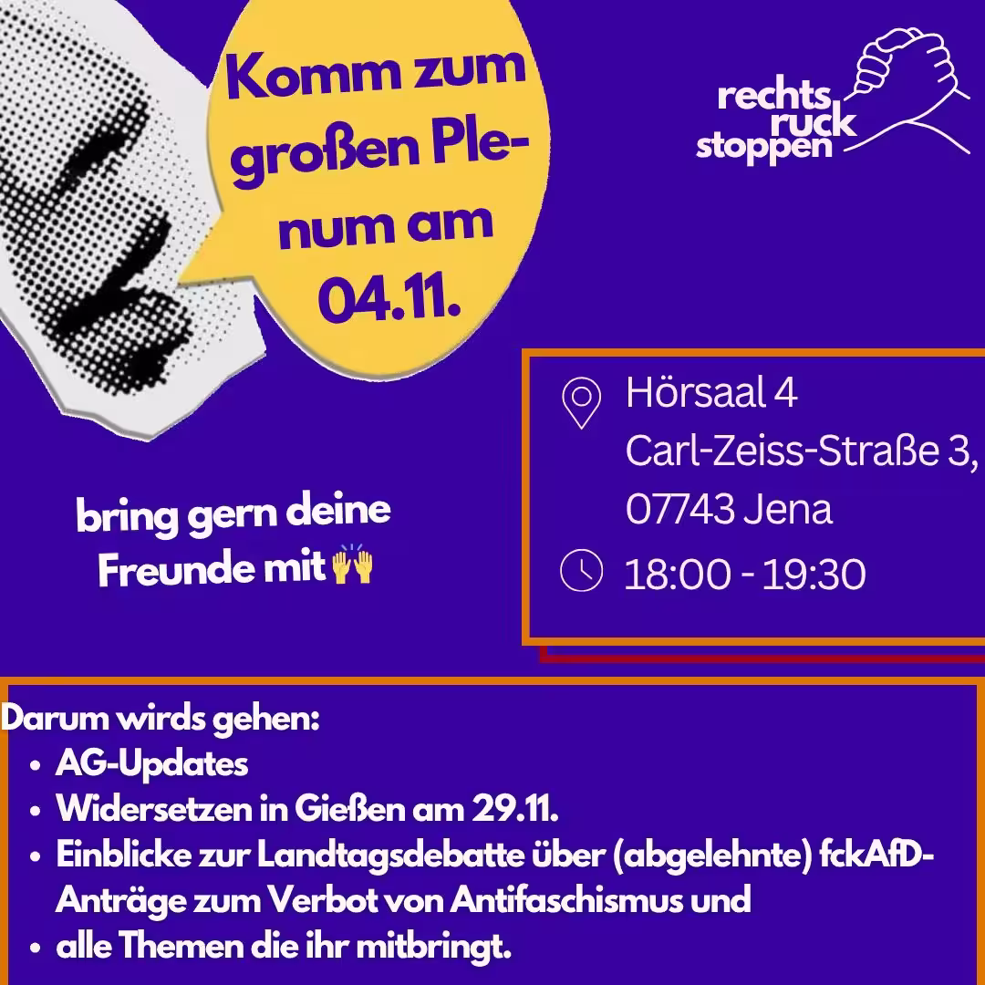 Ein Bild mit violettem Hintergrund. Oben rechts befindet sich das Logo "rechts ruck stoppen", das zwei stilisierte ineinander greifende Hände zeigt. Links vom Logo befindet sich ein abstrakter gepunkteter Mund, daneben eine gelbe Sprechblase mit dem Text "Komm zum großen Plenum am 04.11.". In der Mitte rechts des Bildes befindet sich ein orangefarben umrandetes Rechteck. Innerhalb dieses Rechtecks stehen die durch Piktogramme hervorgehoben Informationen: Ein Standort-Symbol, gefolgt von "Hörsaal 4, Carl-Zeiss-Straße 3, 07743. Jena" Ein Uhr-Symbol, gefolgt von "18:00 - 19:30". Unten befindet sich ein orangefarber Rahmen mit Text: "Darum wirds gehen: - AG-Updates - Widersetzen in Gießen am 29.11. - Einblicke zur Landtagsdebatte über (abgelehnte) fckAfD-Anträge zum Verbot von Antifaschismus und - alle Themen die ihr mitbringt.