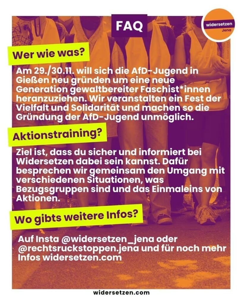 Das Bild zeigt ein Plakat, das Informationen zu einer Aktion oder Veranstaltung gibt. Der Hintergrund ist wie beim ersten Plakat bunt und zeigt Menschen in gelben Westen, die an einer Aktivität teilnehmen. Im oberen Bereich des Plakats befindet sich das Wort "FAQ" in weißer Schrift auf einem lila Hintergrund, was für "Häufig gestellte Fragen" steht. Der Text ist in drei Abschnitte unterteilt: 1. **Wer wie was?** Es wird erklärt, dass sich am 29./30. November die AfD-Jugend in Gießen neu gründen möchte, um eine neue Generation gewaltbereiter Faschist*innen heranzuziehen. Es wird darauf hingewiesen, dass ein Fest der Vielfalt und Solidarität veranstaltet wird, um die Gründung der AfD-Jugend zu verhindern. 2. **Aktionstraining?** In diesem Abschnitt steht, dass das Ziel des Aktionstrainings ist, den Teilnehmenden zu helfen, sicher und informiert bei Widerstand zu sein. Dabei werden Themen wie der Umgang mit verschiedenen Situationen, Bezugspersonen und das Grundwissen zu Aktionen behandelt. 3. **Wo gibt es weitere Infos?** Weitere Informationen werden auf den Instagram-Accounts @widersetzen_jena oder @rechtsruckstoppen.jena sowie auf der Website [www.widersetzen.com](http://www.widersetzen.com) angeboten. Am unteren Rand des Plakats befindet sich das Logo der Organisation "widersetzen Jena".