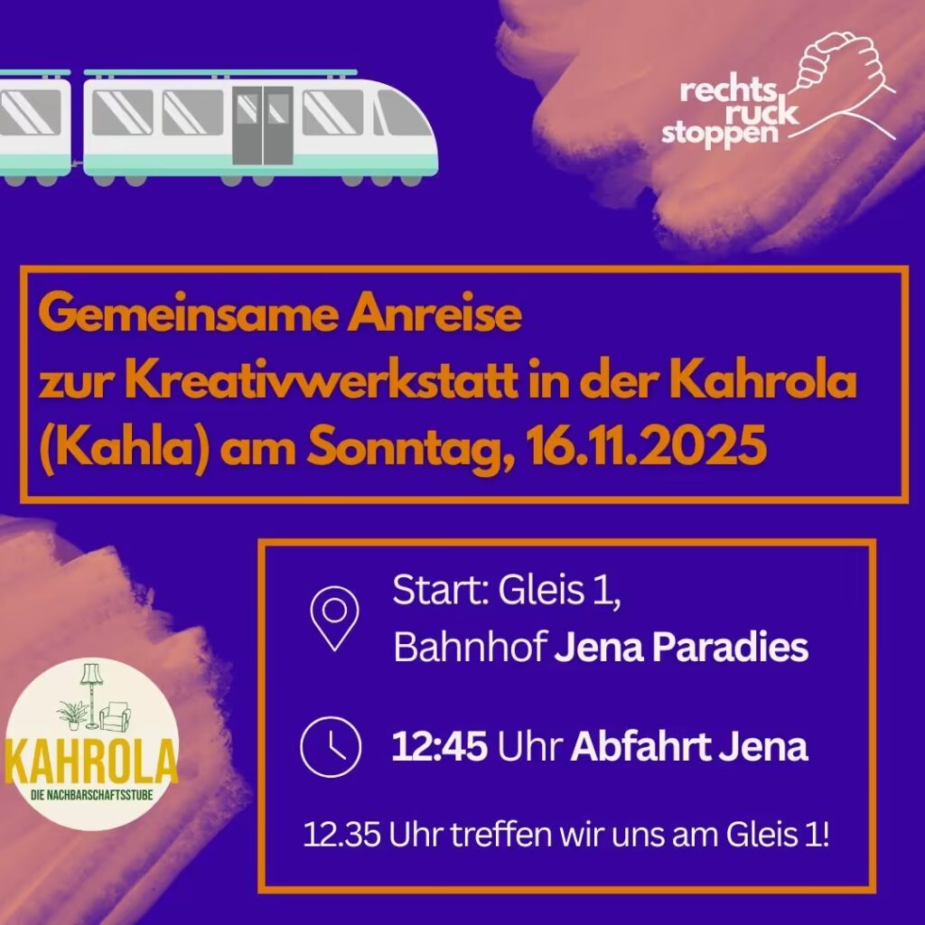 Ein Ankündigungsplakat auf einem dunkellila Hintergrund mit orangefarbenen, pinselstrichartigen Farbflächen. Oben links befindet sich eine stilisierte, hellgraue Illustration eines modernen Zuges mit einer türkisen Linie. Oben rechts ist ein Logo mit zwei ineinandergreifenden Händen und dem Text "rechts, ruck stoppen". In der Mitte steht in einem orangefarbenen Textfeld die Hauptankündigung: "Gemeinsame Anreise zur Kreativwerkstatt in der Kahrola (Kahla) am Sonntag, 16.11.2025". Darunter, in einem weiteren orangefarben umrandeten Kasten, stehen die Details zur Anreise: Ein Standort-Symbol, gefolgt von: "Start: Gleis 1, Bahnhof Jena Paradies" Ein Uhren-Symbol, gefolgt von: "12:45 Uhr Abfahrt Jena" Darunter steht: "12.35 Uhr treffen wir uns am Gleis 1!" Unten links ist ein rundes Logo zu sehen. Es zeigt die grüne Strichzeichnung eines Wohnzimmers mit Sessel, Lampe und Pflanze. Darunter steht in gelben Großbuchstaben "KAHROLA" und in kleinerer grüner Schrift "DIE NACHBARSCHAFTSSTUBE".