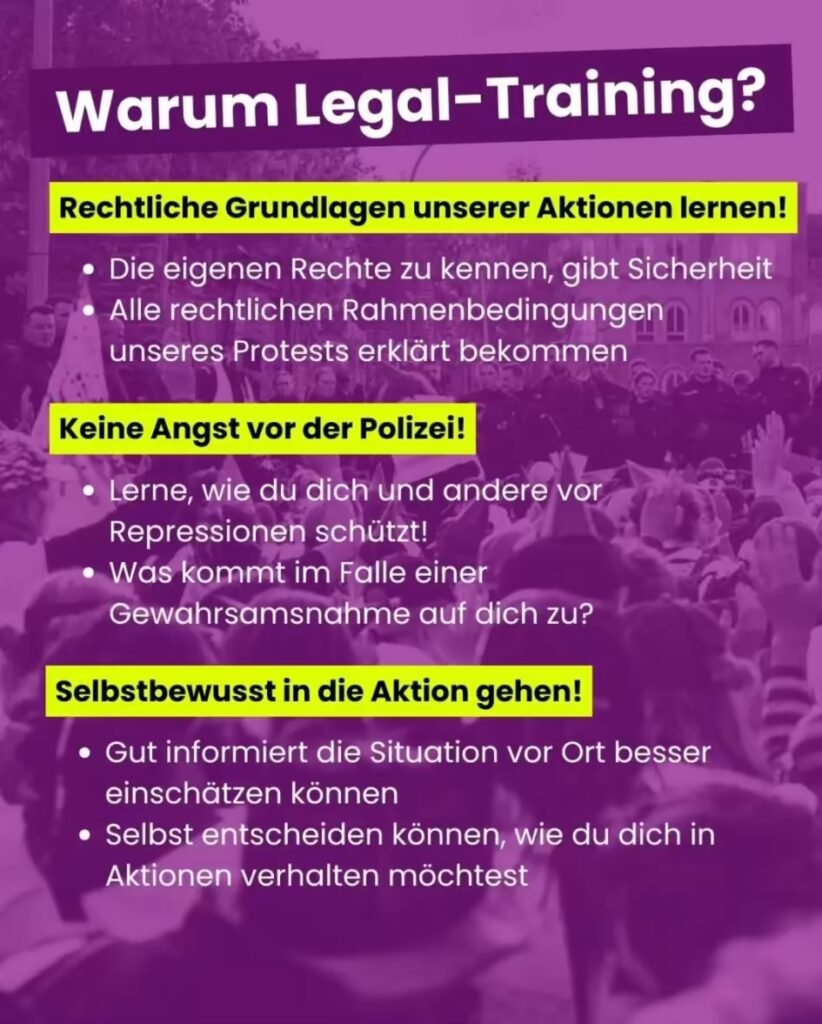 Ein lila eingefärbtes Info-Bild mit der Überschrift „Warum Legal-Training?“. Im Hintergrund ist unscharf eine Menschenmenge bei einer Demonstration sowie Polizei zu erkennen. Der Text ist in drei Abschnitte unterteilt, die jeweils mit einer gelb hinterlegten Überschrift beginnen: Rechtliche Grundlagen unserer Aktionen lernen! Die eigenen Rechte zu kennen, gibt Sicherheit Alle rechtlichen Rahmenbedingungen unseres Protests erklärt bekommen Keine Angst vor der Polizei! Lerne, wie du dich und andere vor Repressionen schützt! Was kommt im Falle einer Gewahrsamsnahme auf dich zu? Selbstbewusst in die Aktion gehen! Gut informiert die Situation vor Ort besser einschätzen können Selbst entscheiden können, wie du dich in Aktionen verhalten möchtest