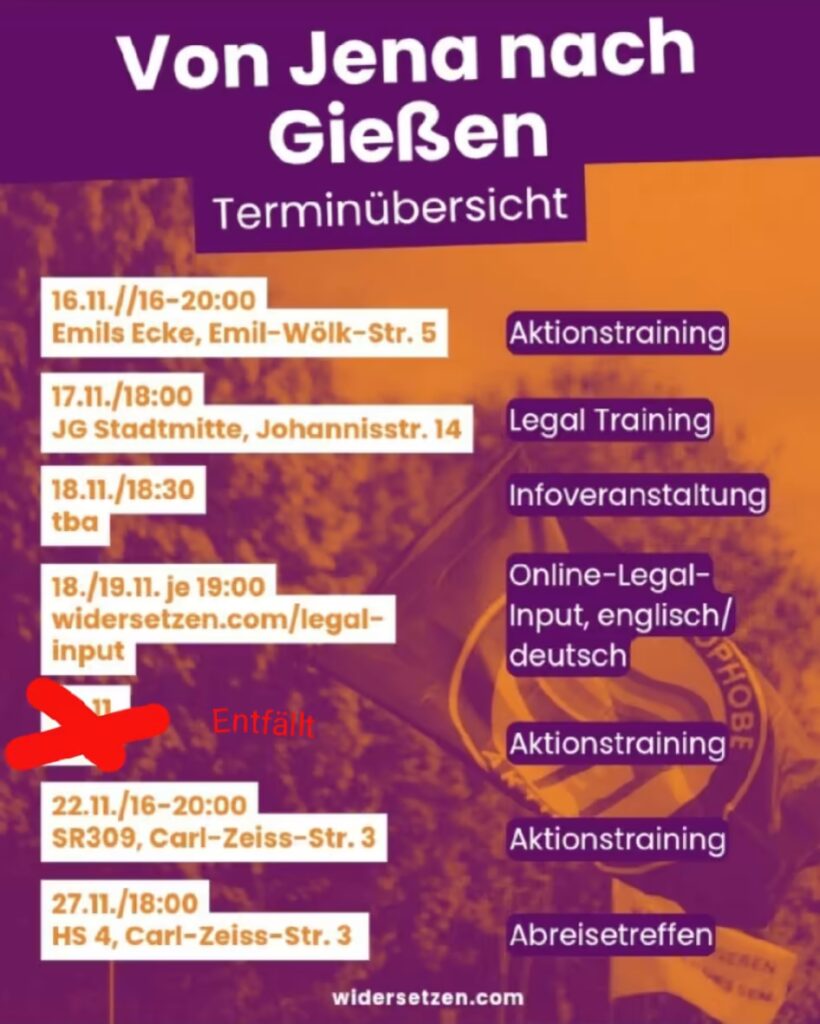 Ein Veranstaltungsplakat in Lila und Orange mit dem Titel "Von Jena nach Gießen" und dem Untertitel "Terminübersicht". Im Hintergrund ist schemenhaft eine Flagge zu sehen. Das Plakat listet folgende Termine auf: 16.11. // 16-20:00: Aktionstraining in Emils Ecke, Emil-Wölk-Str. 5. 17.11. / 18:00: Legal Training in der JG Stadtmitte, Johannisstr. 14. 18.11. / 18:30: Infoveranstaltung, Ort wird noch bekannt gegeben (tba). 18./19.11. je 19:00: Online-Legal-Input (englisch/deutsch) unter widersetzen.com/legal-input. 20.11.: darüber ist ein rotes Kreuz und daneben steht in roter Schrift "entfällt". 22.11. / 16-20:00: Aktionstraining im SR309, Carl-Zeiss-Str. 3. 27.11. / 18:00: Abreisetreffen im HS 4, Carl-Zeiss-Str. 3. Unten auf dem Plakat steht die Website: widersetzen.com.