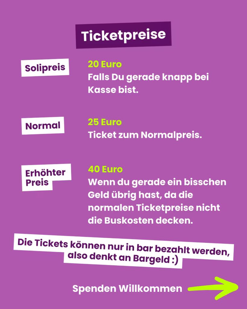 Hintergrund: Vollflächig kräftiges Violett. Oben, mittig: Ein dunkel-violettes, leicht schräg gestelltes Rechteck mit weißem Schriftzug “Ticketpreise”. Darunter drei Preisstufen in je einer Zeile: 1. Linksbündig ein weißes, leicht gekipptes Rechteck mit lila Text “Solipreis”. Rechts daneben in leuchtend neongrün “20 Euro” und darunter in Weiß: “Falls Du gerade knapp bei Kasse bist.” 2. Darunter erneut links ein weißes, leicht schräges Rechteck mit lila Text “Normal”. Rechts davon in neongrün “25 Euro” und darunter in Weiß: “Ticket zum Normalpreis.” 3. Ganz unten links wieder ein weißes Rechteck mit lila Text “Erhöhter Preis”. Rechts davon in neongrün “40 Euro” und darunter in Weiß mehrzeiliger Hinweis: “Wenn du gerade ein bisschen Geld übrig hast, da die normalen Ticketpreise nicht die Buskosten decken.” Ganz unten über die Breite des Bildes verteilt ein weiteres weißes, leicht schiefes Band mit lila Text: “Die Tickets können nur in bar bezahlt werden, also denkt an Bargeld :)” Darunter steht in weißer Schrift: "Spenden willkommen" mit einem grünen Pfeil nach rechts