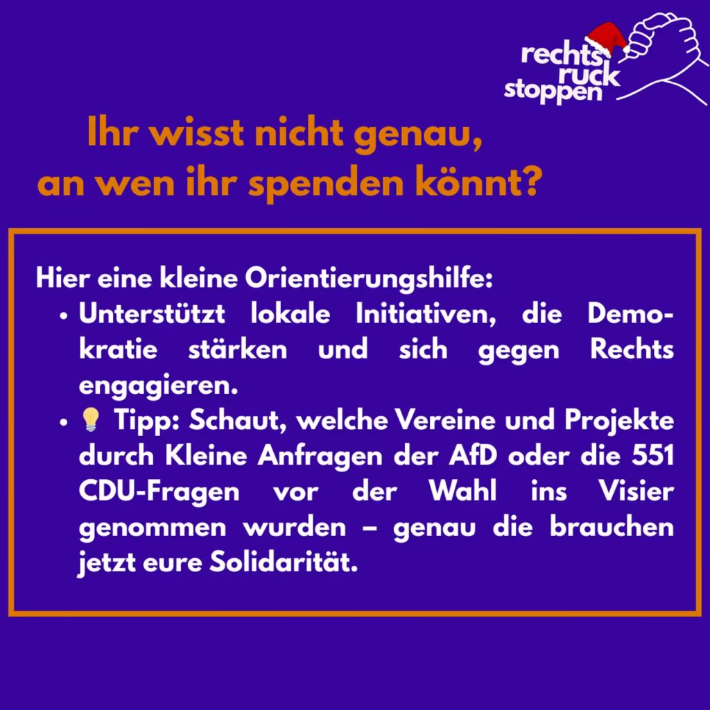 Ein Infografik-Poster mit dunkelblauem Hintergrund und dem Titel "Ihr wisst nicht genau, an wen ihr spenden könnt?" in orangefarbener Schrift. Oben rechts ist das Logo der Kampagne "rechtsruck stoppen" (zwei ineinandergreifende Hände) zu sehen, versehen mit einer kleinen Weihnachtsmütze. Darunter steht in weißer Schrift mit einem orangenen rechteckigen Rahmen: "Hier eine kleine Orientierungshilfe: Unterstützt lokale Initiativen, die Demo-kratie stärken und sich gegen Rechts engagieren. Tipp: Schaut, welche Vereine und Projekte durch Kleine Anfragen der AfD oder die 551 CDU-Fragen vor der Wahl ins Visier genommen wurden – genau die brauchen jetzt eure Solidarität." Vor dem Wort Tipp ist eine kleine Glühbirne